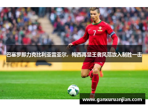 巴塞罗那力克比利亚雷亚尔，梅西再显王者风范攻入制胜一击