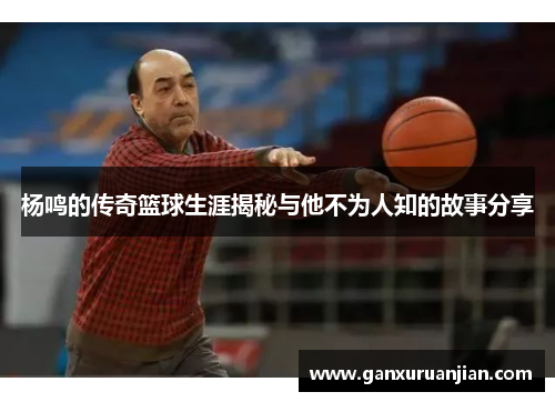 杨鸣的传奇篮球生涯揭秘与他不为人知的故事分享 杨鸣的传奇篮球生涯揭秘与他不为人知的故事分享