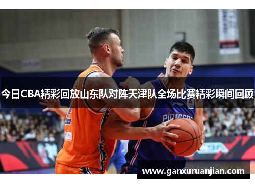 今日CBA精彩回放山东队对阵天津队全场比赛精彩瞬间回顾