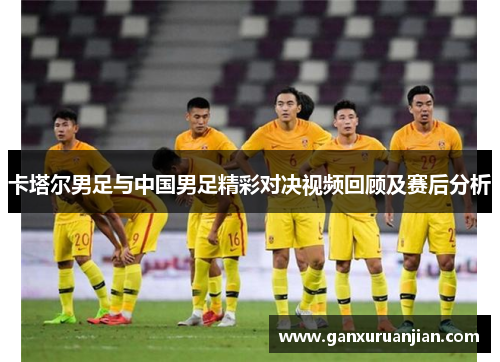 卡塔尔男足与中国男足精彩对决视频回顾及赛后分析