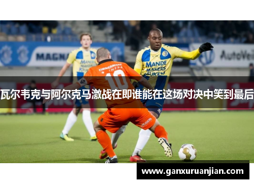 瓦尔韦克与阿尔克马激战在即谁能在这场对决中笑到最后