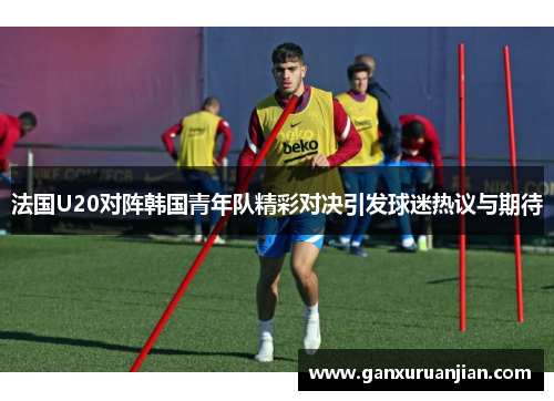 法国U20对阵韩国青年队精彩对决引发球迷热议与期待